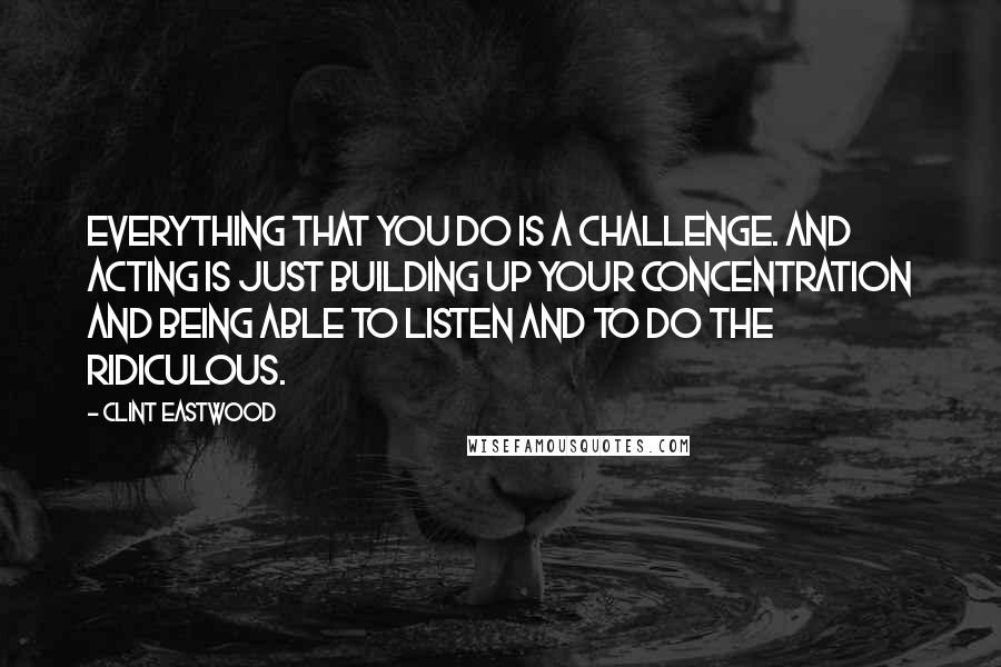 Clint Eastwood Quotes: Everything that you do is a challenge. And acting is just building up your concentration and being able to listen and to do the ridiculous.