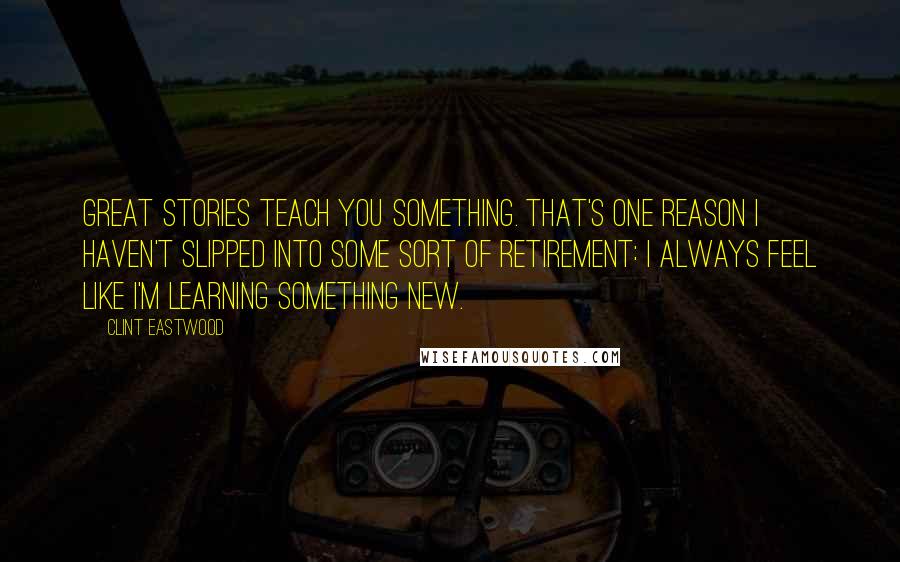 Clint Eastwood Quotes: Great stories teach you something. That's one reason I haven't slipped into some sort of retirement: I always feel like I'm learning something new.