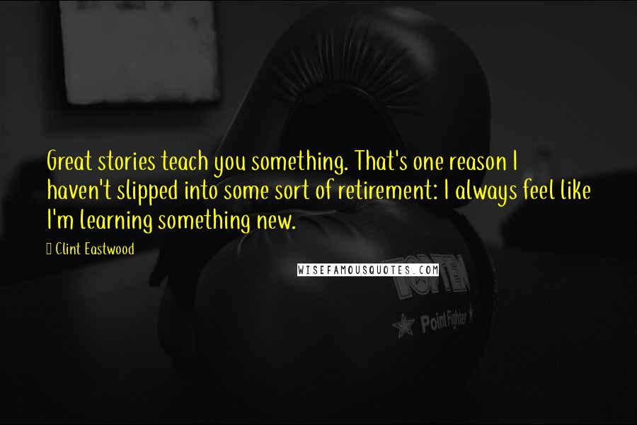 Clint Eastwood Quotes: Great stories teach you something. That's one reason I haven't slipped into some sort of retirement: I always feel like I'm learning something new.