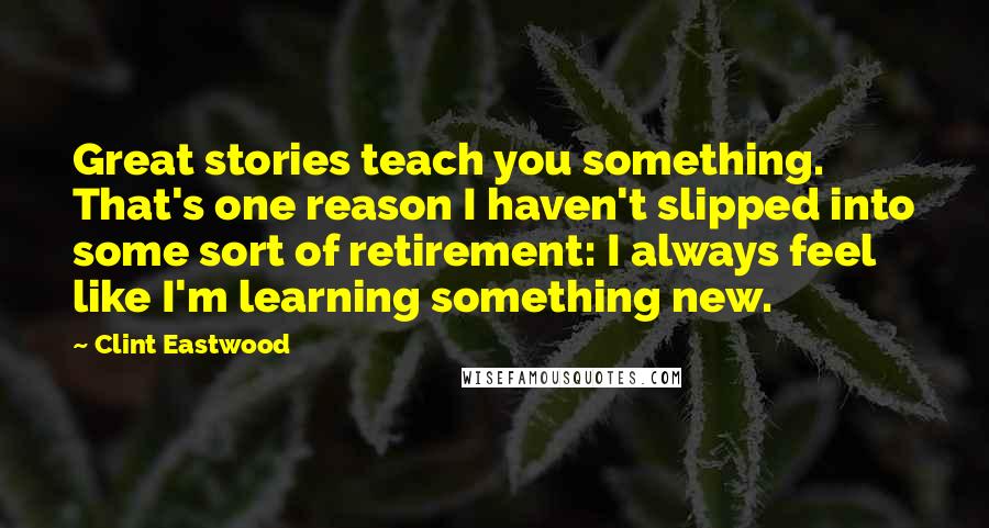 Clint Eastwood Quotes: Great stories teach you something. That's one reason I haven't slipped into some sort of retirement: I always feel like I'm learning something new.