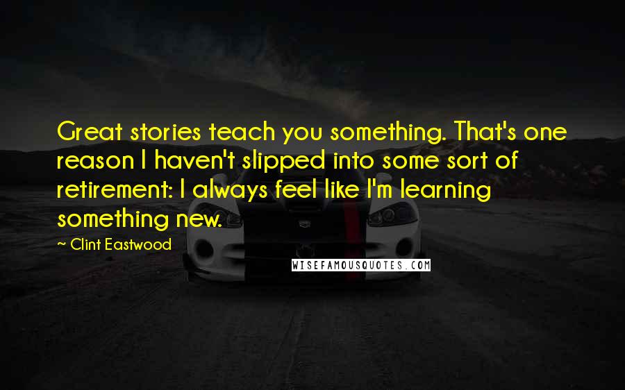 Clint Eastwood Quotes: Great stories teach you something. That's one reason I haven't slipped into some sort of retirement: I always feel like I'm learning something new.