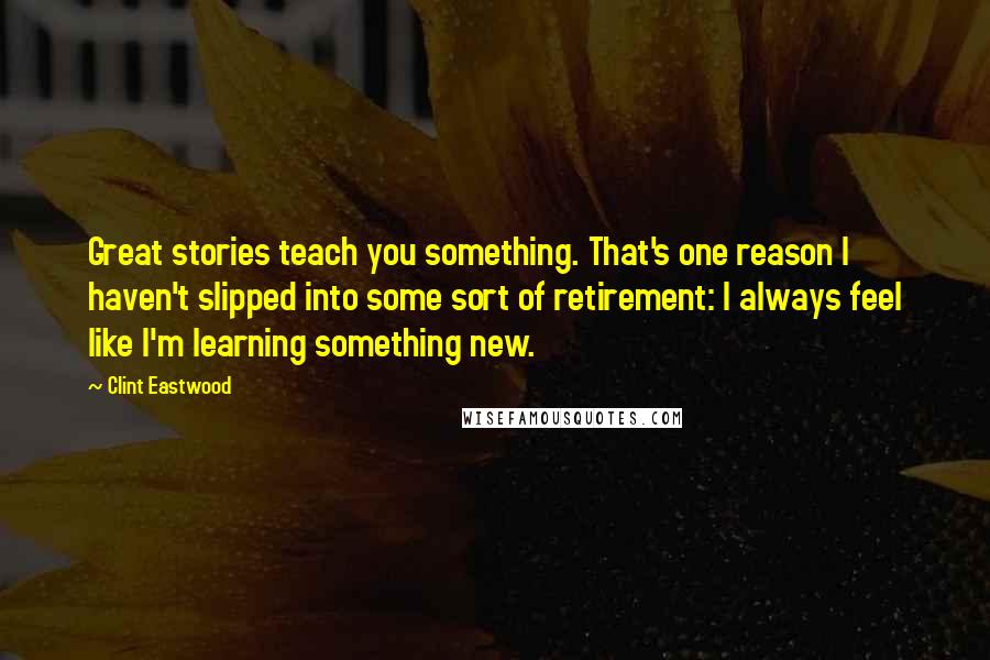 Clint Eastwood Quotes: Great stories teach you something. That's one reason I haven't slipped into some sort of retirement: I always feel like I'm learning something new.