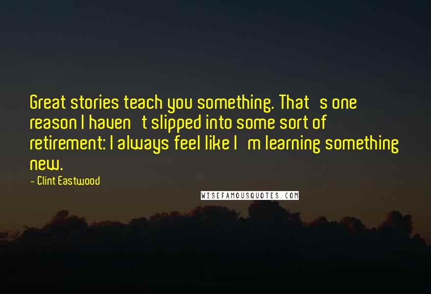 Clint Eastwood Quotes: Great stories teach you something. That's one reason I haven't slipped into some sort of retirement: I always feel like I'm learning something new.