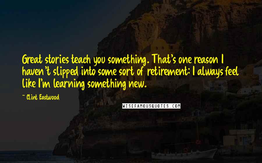 Clint Eastwood Quotes: Great stories teach you something. That's one reason I haven't slipped into some sort of retirement: I always feel like I'm learning something new.