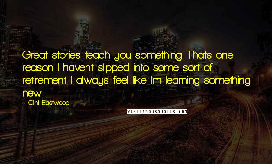 Clint Eastwood Quotes: Great stories teach you something. That's one reason I haven't slipped into some sort of retirement: I always feel like I'm learning something new.