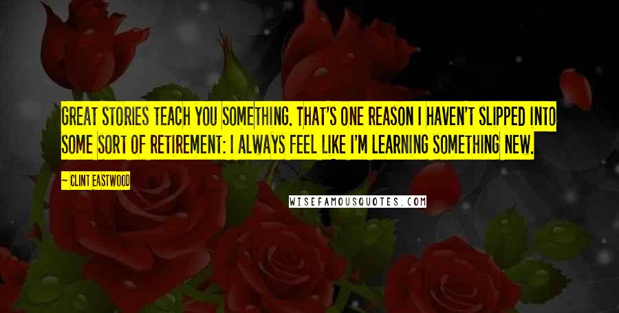 Clint Eastwood Quotes: Great stories teach you something. That's one reason I haven't slipped into some sort of retirement: I always feel like I'm learning something new.