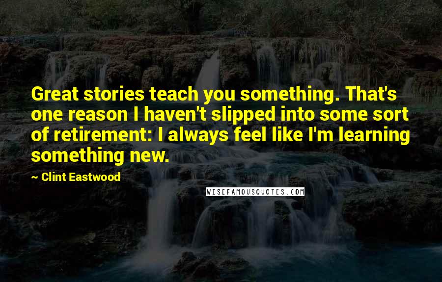 Clint Eastwood Quotes: Great stories teach you something. That's one reason I haven't slipped into some sort of retirement: I always feel like I'm learning something new.