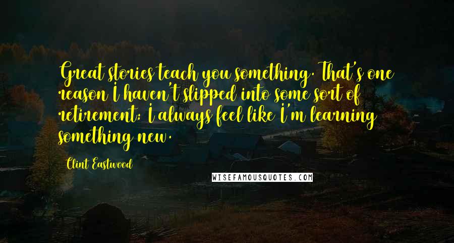 Clint Eastwood Quotes: Great stories teach you something. That's one reason I haven't slipped into some sort of retirement: I always feel like I'm learning something new.