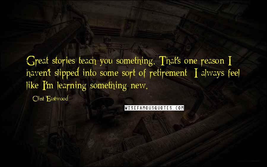Clint Eastwood Quotes: Great stories teach you something. That's one reason I haven't slipped into some sort of retirement: I always feel like I'm learning something new.