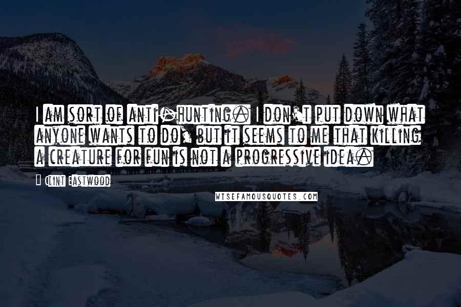 Clint Eastwood Quotes: I am sort of anti-hunting. I don't put down what anyone wants to do, but it seems to me that killing a creature for fun is not a progressive idea.
