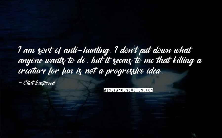 Clint Eastwood Quotes: I am sort of anti-hunting. I don't put down what anyone wants to do, but it seems to me that killing a creature for fun is not a progressive idea.