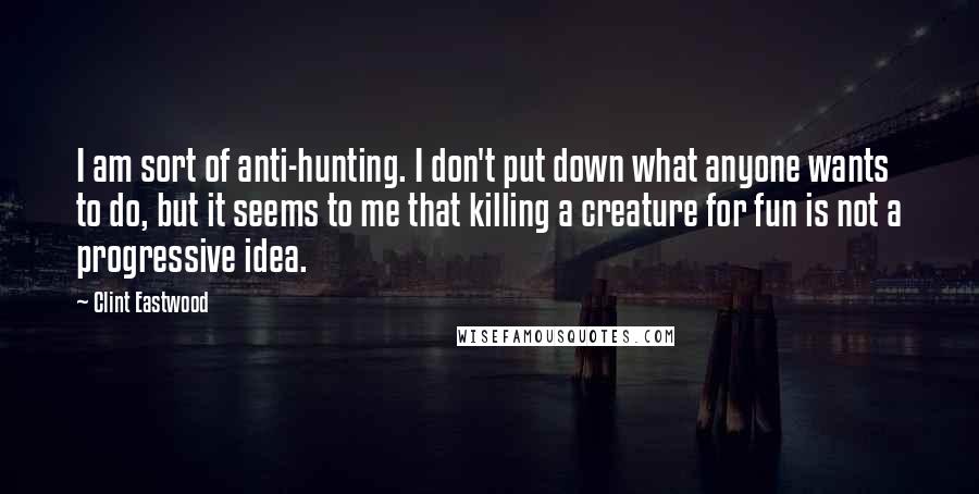 Clint Eastwood Quotes: I am sort of anti-hunting. I don't put down what anyone wants to do, but it seems to me that killing a creature for fun is not a progressive idea.