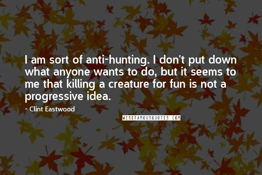 Clint Eastwood Quotes: I am sort of anti-hunting. I don't put down what anyone wants to do, but it seems to me that killing a creature for fun is not a progressive idea.