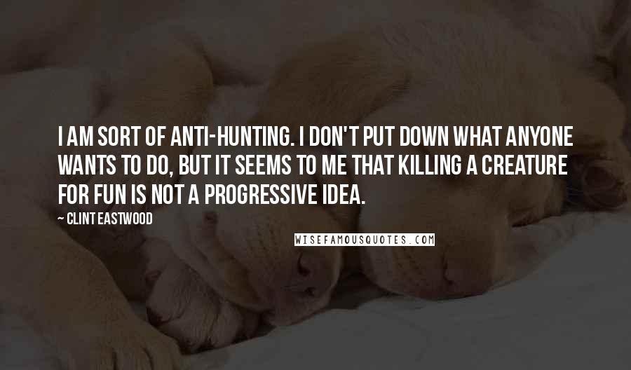 Clint Eastwood Quotes: I am sort of anti-hunting. I don't put down what anyone wants to do, but it seems to me that killing a creature for fun is not a progressive idea.