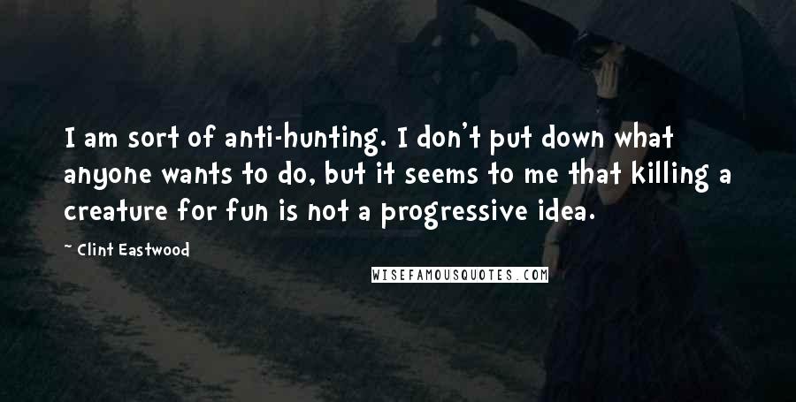 Clint Eastwood Quotes: I am sort of anti-hunting. I don't put down what anyone wants to do, but it seems to me that killing a creature for fun is not a progressive idea.