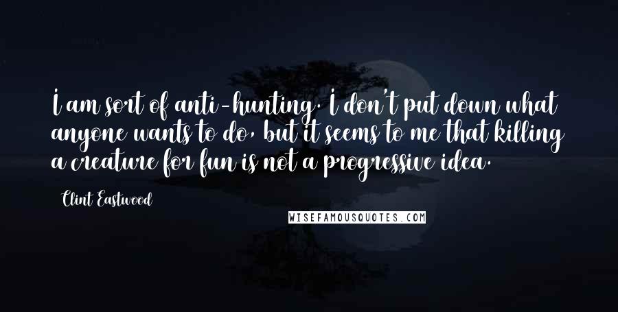 Clint Eastwood Quotes: I am sort of anti-hunting. I don't put down what anyone wants to do, but it seems to me that killing a creature for fun is not a progressive idea.