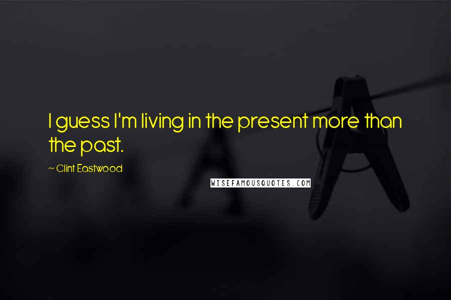 Clint Eastwood Quotes: I guess I'm living in the present more than the past.