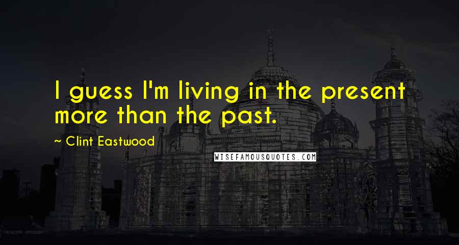 Clint Eastwood Quotes: I guess I'm living in the present more than the past.