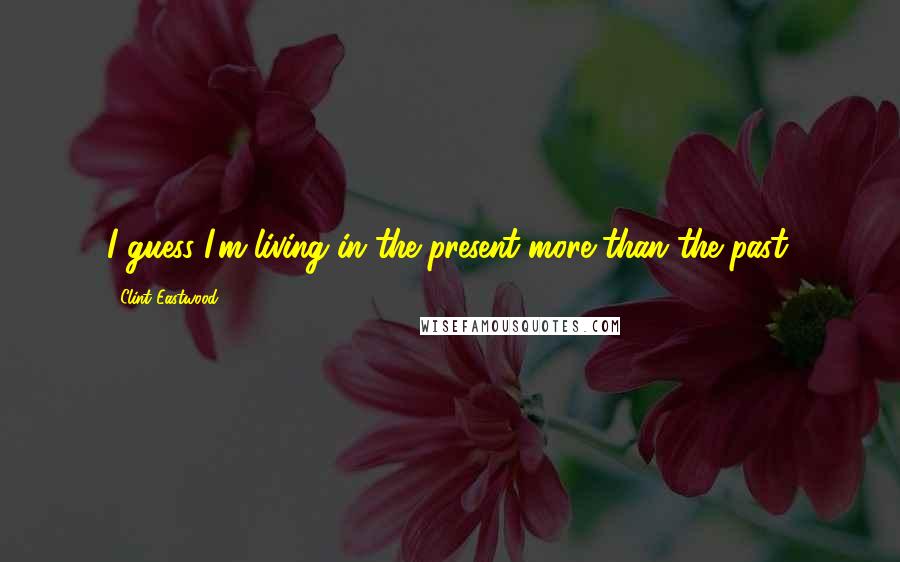 Clint Eastwood Quotes: I guess I'm living in the present more than the past.