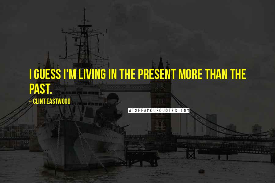 Clint Eastwood Quotes: I guess I'm living in the present more than the past.