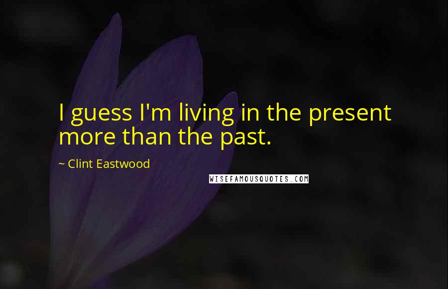 Clint Eastwood Quotes: I guess I'm living in the present more than the past.