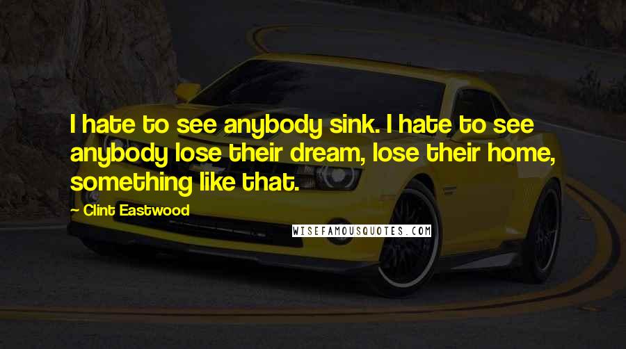 Clint Eastwood Quotes: I hate to see anybody sink. I hate to see anybody lose their dream, lose their home, something like that.