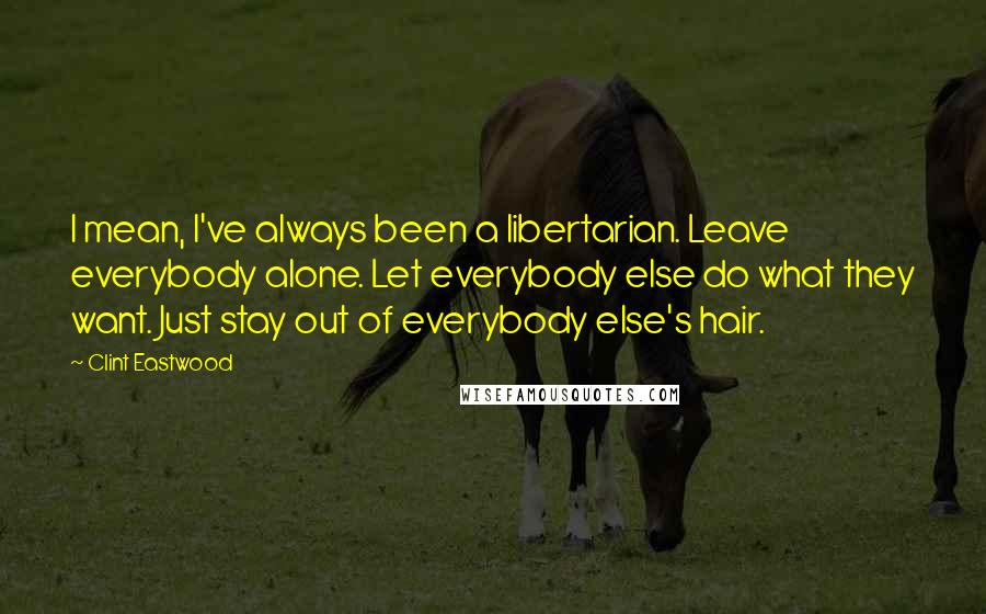 Clint Eastwood Quotes: I mean, I've always been a libertarian. Leave everybody alone. Let everybody else do what they want. Just stay out of everybody else's hair.