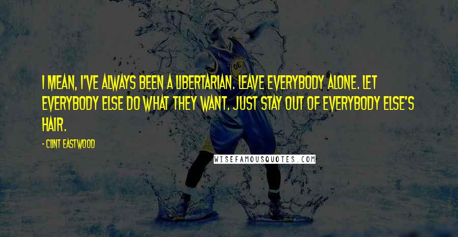 Clint Eastwood Quotes: I mean, I've always been a libertarian. Leave everybody alone. Let everybody else do what they want. Just stay out of everybody else's hair.