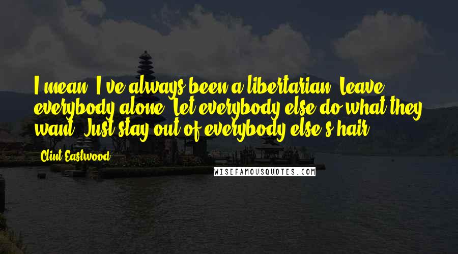 Clint Eastwood Quotes: I mean, I've always been a libertarian. Leave everybody alone. Let everybody else do what they want. Just stay out of everybody else's hair.