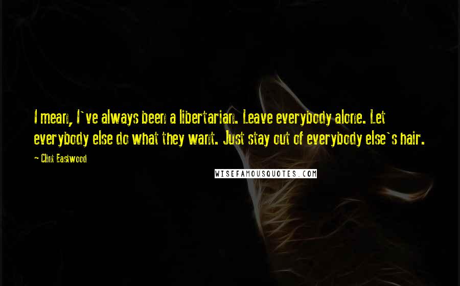 Clint Eastwood Quotes: I mean, I've always been a libertarian. Leave everybody alone. Let everybody else do what they want. Just stay out of everybody else's hair.