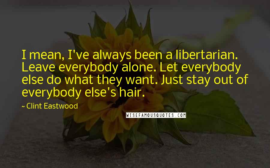 Clint Eastwood Quotes: I mean, I've always been a libertarian. Leave everybody alone. Let everybody else do what they want. Just stay out of everybody else's hair.