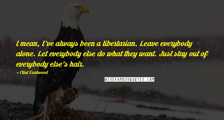 Clint Eastwood Quotes: I mean, I've always been a libertarian. Leave everybody alone. Let everybody else do what they want. Just stay out of everybody else's hair.