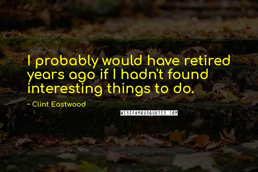 Clint Eastwood Quotes: I probably would have retired years ago if I hadn't found interesting things to do.