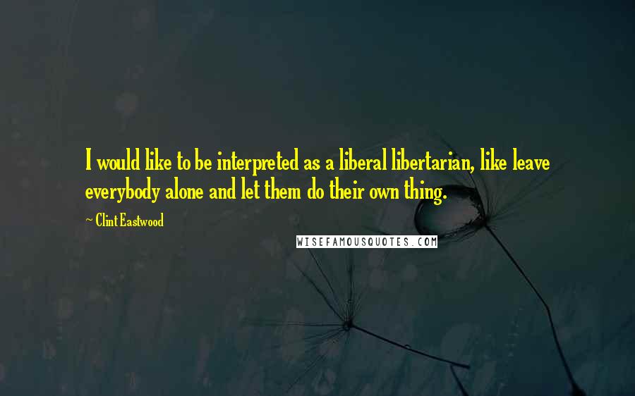 Clint Eastwood Quotes: I would like to be interpreted as a liberal libertarian, like leave everybody alone and let them do their own thing.