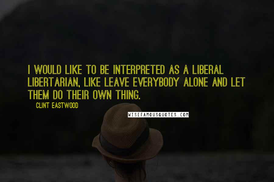 Clint Eastwood Quotes: I would like to be interpreted as a liberal libertarian, like leave everybody alone and let them do their own thing.