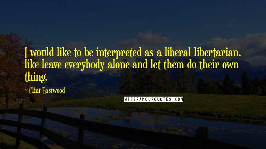 Clint Eastwood Quotes: I would like to be interpreted as a liberal libertarian, like leave everybody alone and let them do their own thing.