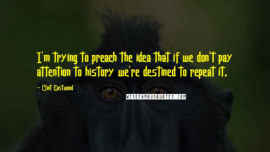 Clint Eastwood Quotes: I'm trying to preach the idea that if we don't pay attention to history we're destined to repeat it.