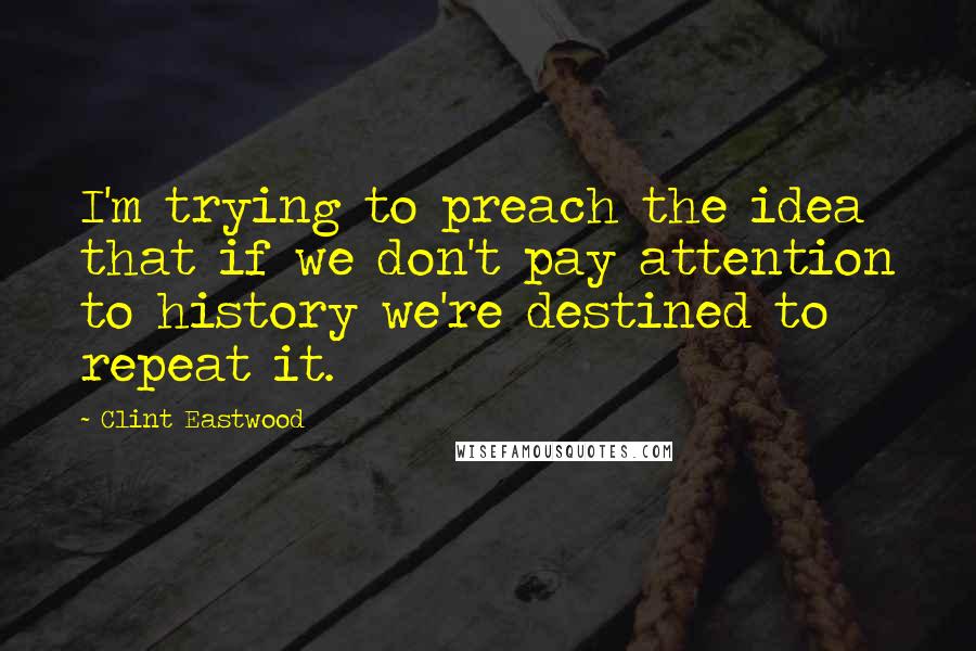 Clint Eastwood Quotes: I'm trying to preach the idea that if we don't pay attention to history we're destined to repeat it.