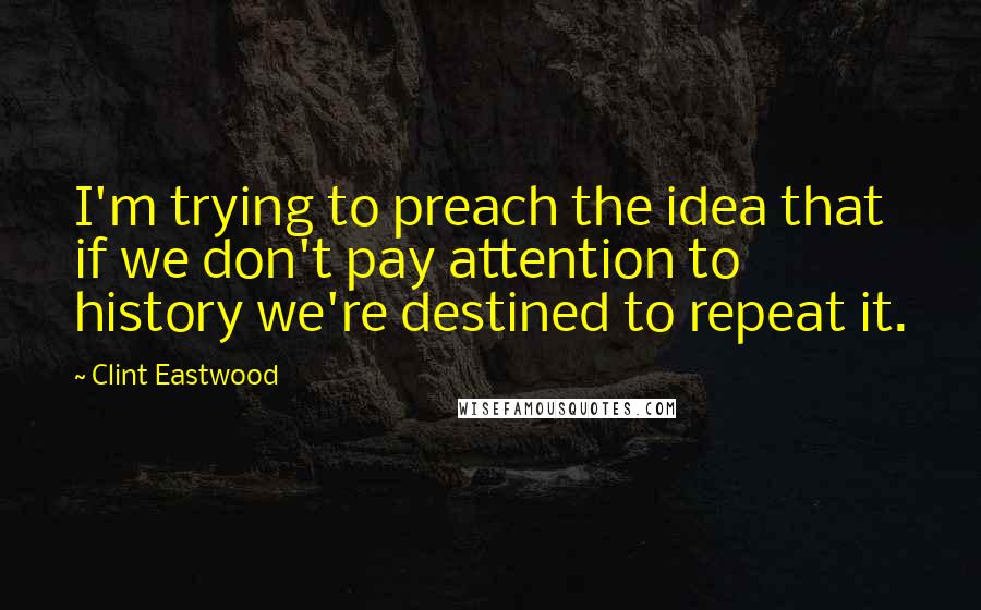 Clint Eastwood Quotes: I'm trying to preach the idea that if we don't pay attention to history we're destined to repeat it.