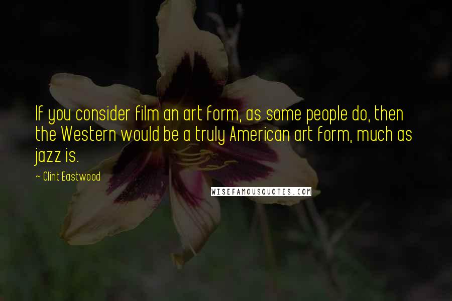 Clint Eastwood Quotes: If you consider film an art form, as some people do, then the Western would be a truly American art form, much as jazz is.