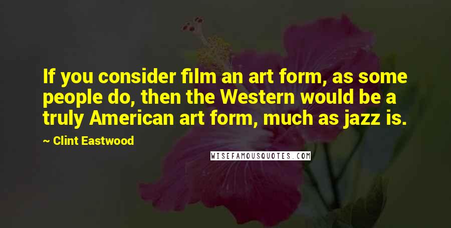 Clint Eastwood Quotes: If you consider film an art form, as some people do, then the Western would be a truly American art form, much as jazz is.