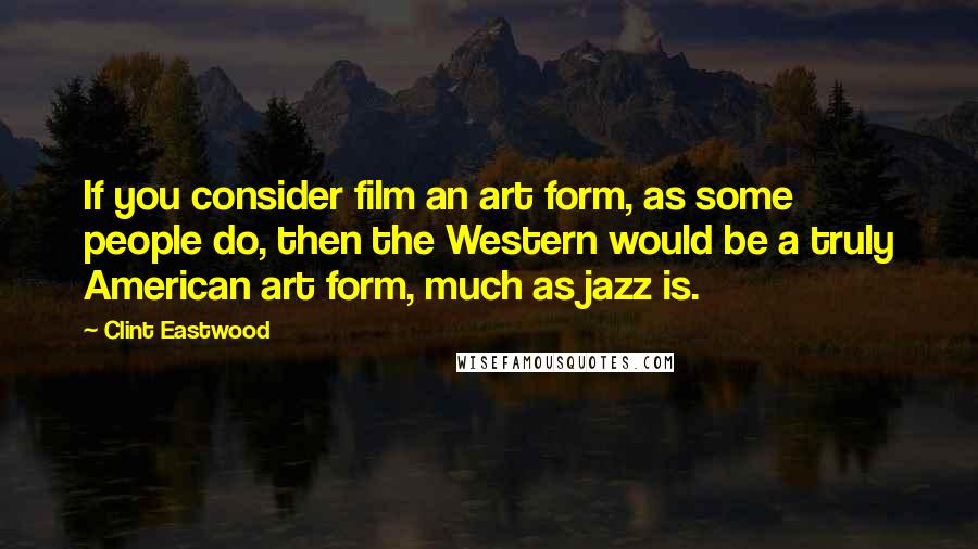 Clint Eastwood Quotes: If you consider film an art form, as some people do, then the Western would be a truly American art form, much as jazz is.