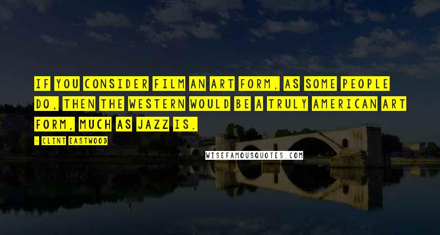 Clint Eastwood Quotes: If you consider film an art form, as some people do, then the Western would be a truly American art form, much as jazz is.