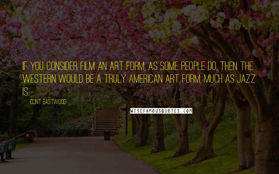 Clint Eastwood Quotes: If you consider film an art form, as some people do, then the Western would be a truly American art form, much as jazz is.