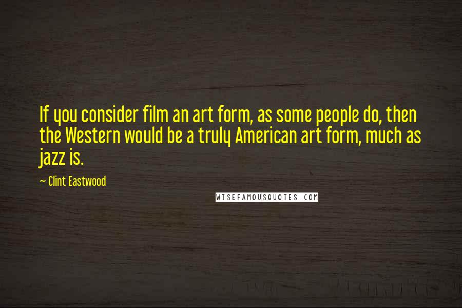 Clint Eastwood Quotes: If you consider film an art form, as some people do, then the Western would be a truly American art form, much as jazz is.