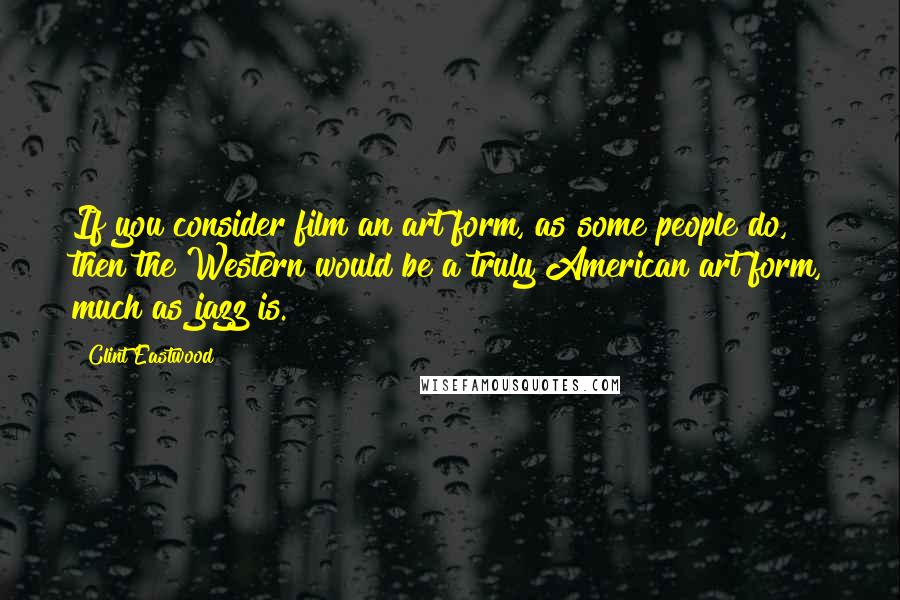 Clint Eastwood Quotes: If you consider film an art form, as some people do, then the Western would be a truly American art form, much as jazz is.