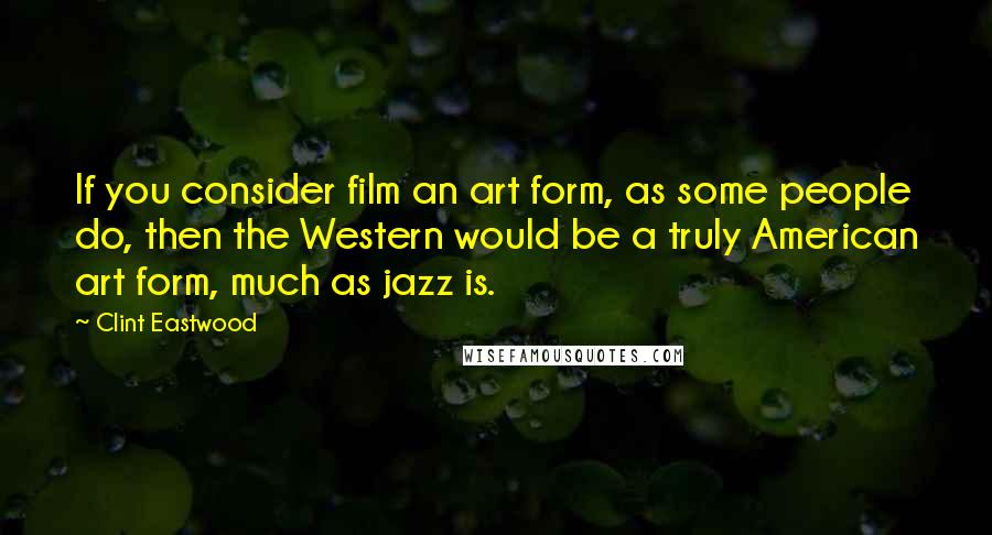 Clint Eastwood Quotes: If you consider film an art form, as some people do, then the Western would be a truly American art form, much as jazz is.