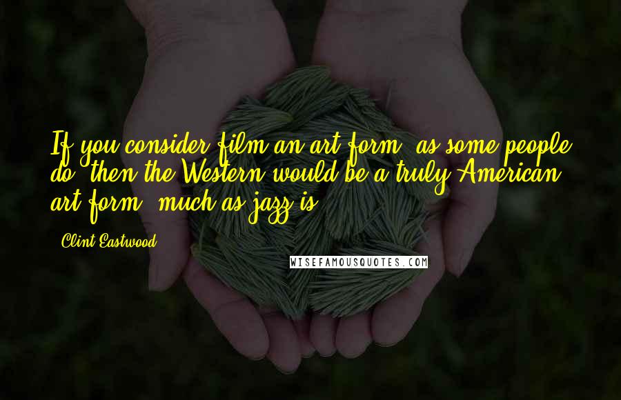 Clint Eastwood Quotes: If you consider film an art form, as some people do, then the Western would be a truly American art form, much as jazz is.