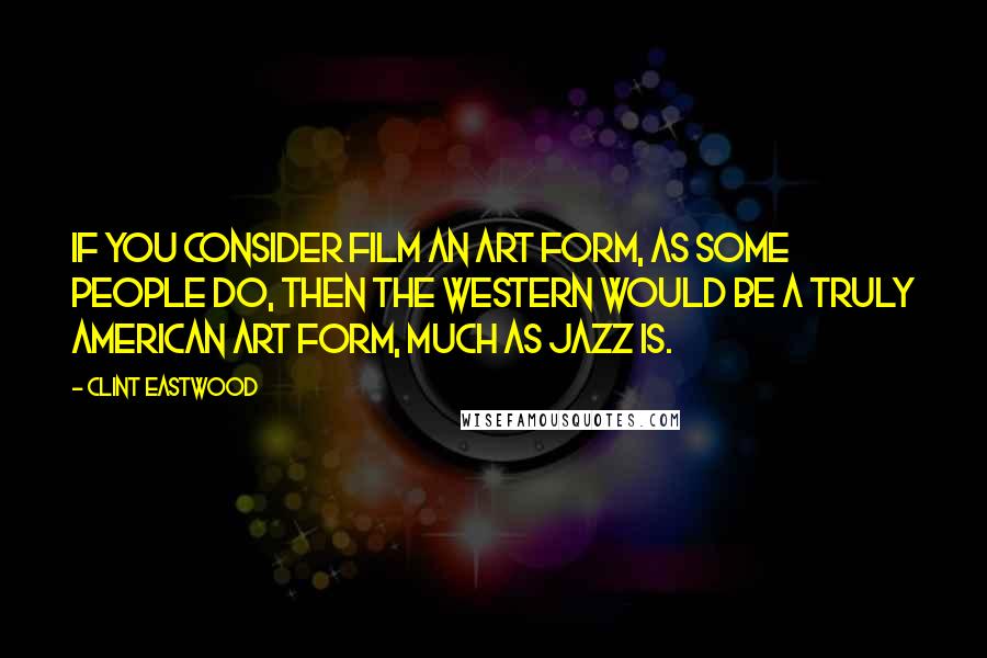 Clint Eastwood Quotes: If you consider film an art form, as some people do, then the Western would be a truly American art form, much as jazz is.