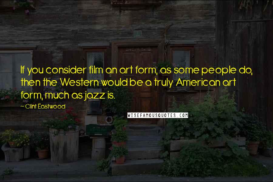 Clint Eastwood Quotes: If you consider film an art form, as some people do, then the Western would be a truly American art form, much as jazz is.